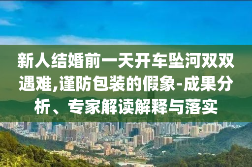 新人結(jié)婚前一天開車墜河雙雙遇難,謹(jǐn)防包裝的假象-成果分析、專家解讀解釋與落實