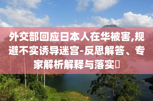 外交部回應(yīng)日本人在華被害,規(guī)避不實誘導(dǎo)迷宮-反思解答、專家解析解釋與落實?