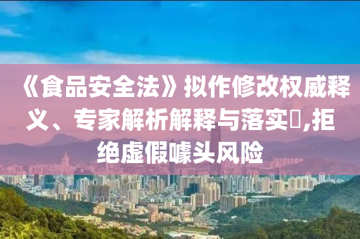 《食品安全法》擬作修改權(quán)威釋義、專家解析解釋與落實(shí)?,拒絕虛假噱頭風(fēng)險(xiǎn)