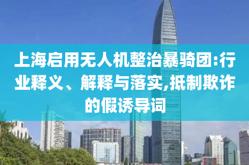 上海啟用無人機(jī)整治暴騎團(tuán):行業(yè)釋義、解釋與落實(shí),抵制欺詐的假誘導(dǎo)詞