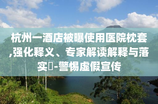 杭州一酒店被曝使用醫(yī)院枕套,強(qiáng)化釋義、專家解讀解釋與落實?-警惕虛假宣傳