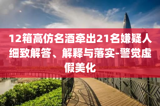 12箱高仿名酒牽出21名嫌疑人細(xì)致解答、解釋與落實-警覺虛假美化