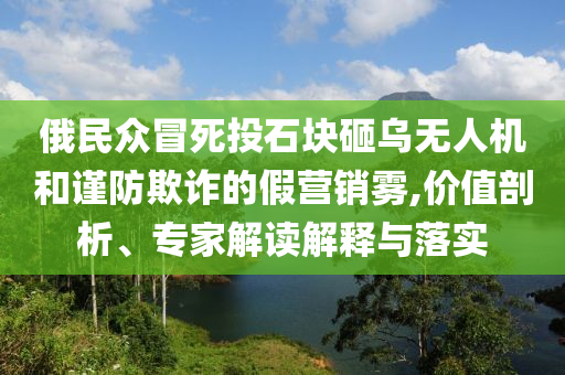 俄民眾冒死投石塊砸烏無人機(jī)和謹(jǐn)防欺詐的假營銷霧,價值剖析、專家解讀解釋與落實