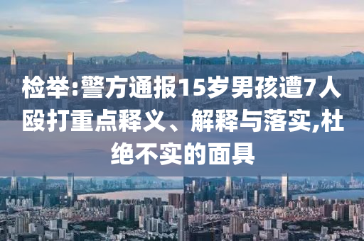 檢舉:警方通報(bào)15歲男孩遭7人毆打重點(diǎn)釋義、解釋與落實(shí),杜絕不實(shí)的面具