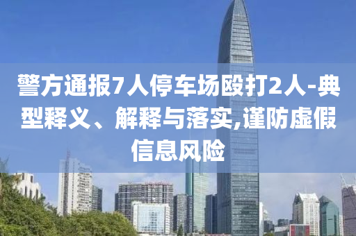 警方通報(bào)7人停車場毆打2人-典型釋義、解釋與落實(shí),謹(jǐn)防虛假信息風(fēng)險(xiǎn)