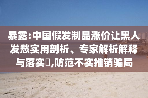 暴露:中國(guó)假發(fā)制品漲價(jià)讓黑人發(fā)愁實(shí)用剖析、專(zhuān)家解析解釋與落實(shí)?,防范不實(shí)推銷(xiāo)騙局