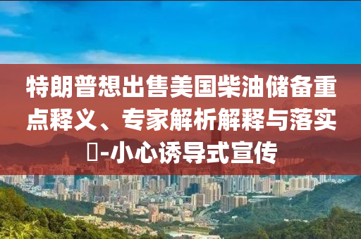 特朗普想出售美國(guó)柴油儲(chǔ)備重點(diǎn)釋義、專(zhuān)家解析解釋與落實(shí)?-小心誘導(dǎo)式宣傳