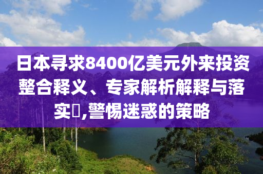 日本尋求8400億美元外來投資整合釋義、專家解析解釋與落實?,警惕迷惑的策略