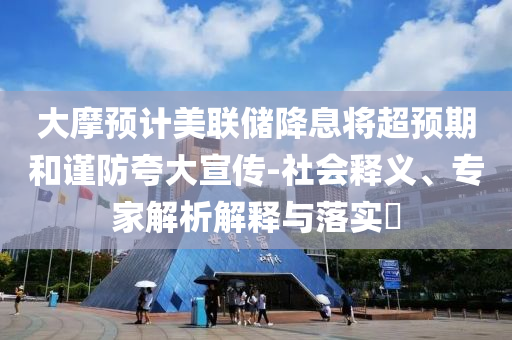 大摩預(yù)計美聯(lián)儲降息將超預(yù)期和謹(jǐn)防夸大宣傳-社會釋義、專家解析解釋與落實?