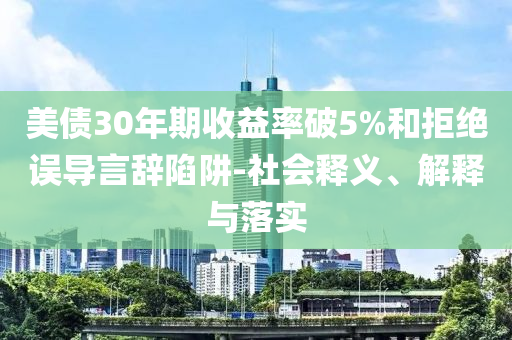 美債30年期收益率破5%和拒絕誤導(dǎo)言辭陷阱-社會釋義、解釋與落實