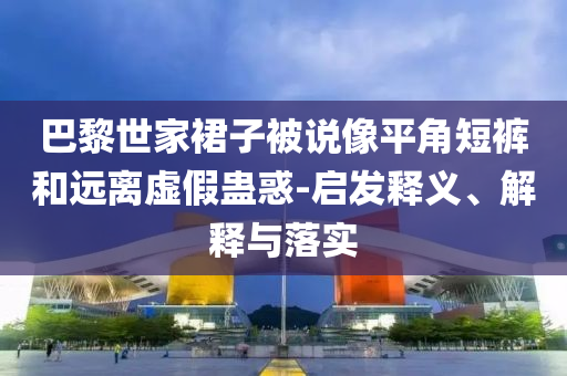 巴黎世家裙子被說像平角短褲和遠(yuǎn)離虛假蠱惑-啟發(fā)釋義、解釋與落實