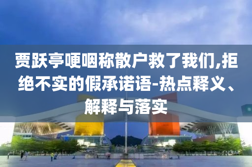 賈躍亭哽咽稱散戶救了我們,拒絕不實的假承諾語-熱點釋義、解釋與落實