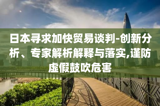 日本尋求加快貿(mào)易談判-創(chuàng)新分析、專家解析解釋與落實,謹防虛假鼓吹危害