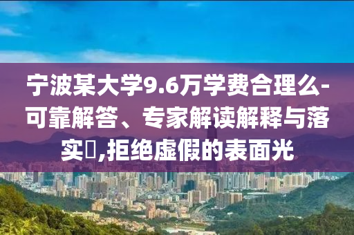 寧波某大學9.6萬學費合理么-可靠解答、專家解讀解釋與落實?,拒絕虛假的表面光