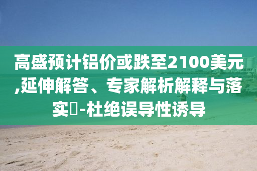 高盛預(yù)計鋁價或跌至2100美元,延伸解答、專家解析解釋與落實?-杜絕誤導(dǎo)性誘導(dǎo)