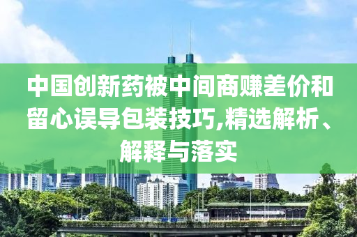 中國創(chuàng)新藥被中間商賺差價和留心誤導(dǎo)包裝技巧,精選解析、解釋與落實