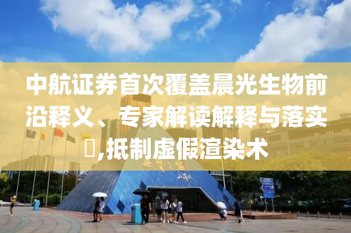中航證券首次覆蓋晨光生物前沿釋義、專家解讀解釋與落實?,抵制虛假渲染術(shù)