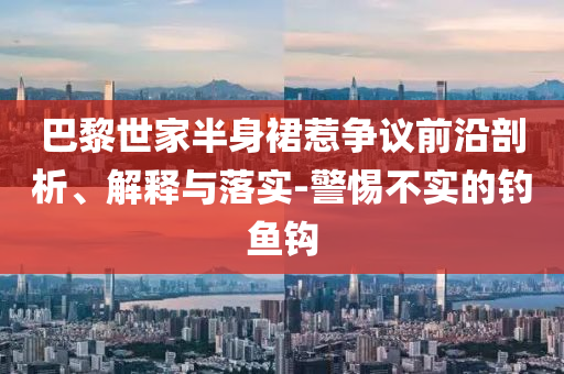 巴黎世家半身裙惹爭議前沿剖析、解釋與落實-警惕不實的釣魚鉤