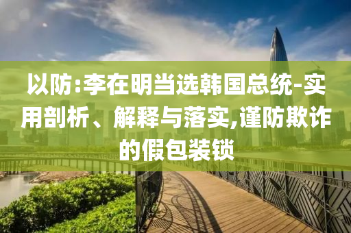 以防:李在明當選韓國總統(tǒng)-實用剖析、解釋與落實,謹防欺詐的假包裝鎖