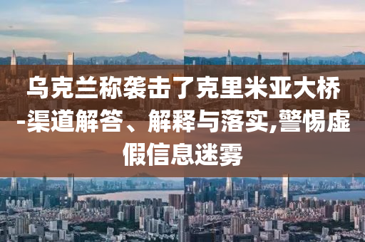 烏克蘭稱襲擊了克里米亞大橋-渠道解答、解釋與落實(shí),警惕虛假信息迷霧