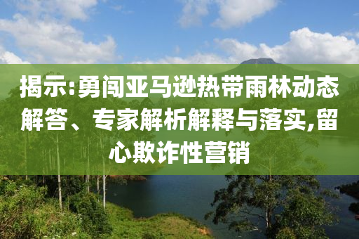 揭示:勇闖亞馬遜熱帶雨林動(dòng)態(tài)解答、專家解析解釋與落實(shí),留心欺詐性營(yíng)銷
