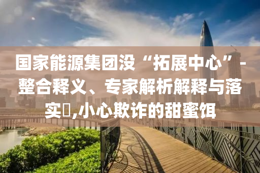 國(guó)家能源集團(tuán)沒(méi)“拓展中心”-整合釋義、專家解析解釋與落實(shí)?,小心欺詐的甜蜜餌
