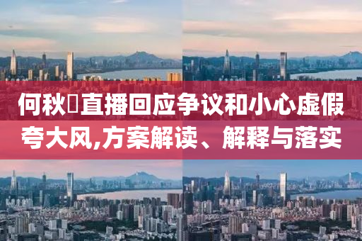 何秋亊直播回應(yīng)爭(zhēng)議和小心虛假夸大風(fēng),方案解讀、解釋與落實(shí)