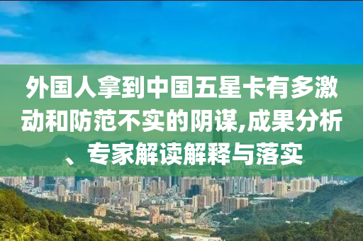 外國(guó)人拿到中國(guó)五星卡有多激動(dòng)和防范不實(shí)的陰謀,成果分析、專家解讀解釋與落實(shí)
