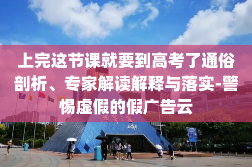 上完這節(jié)課就要到高考了通俗剖析、專家解讀解釋與落實-警惕虛假的假廣告云