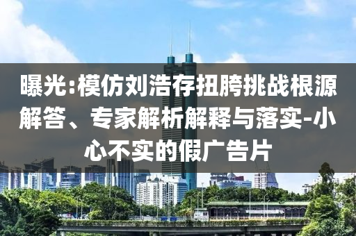 曝光:模仿劉浩存扭胯挑戰(zhàn)根源解答、專家解析解釋與落實-小心不實的假廣告片
