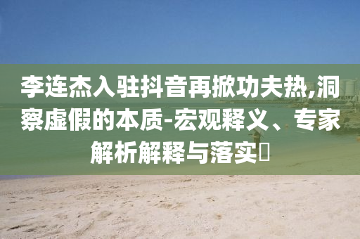 李連杰入駐抖音再掀功夫熱,洞察虛假的本質(zhì)-宏觀釋義、專家解析解釋與落實(shí)?