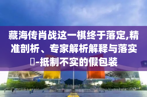 藏海傳肖戰(zhàn)這一棋終于落定,精準(zhǔn)剖析、專家解析解釋與落實(shí)?-抵制不實(shí)的假包裝