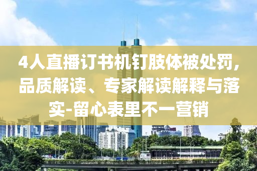4人直播訂書機釘肢體被處罰,品質解讀、專家解讀解釋與落實-留心表里不一營銷