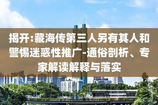 揭開:藏海傳第三人另有其人和警惕迷惑性推廣-通俗剖析、專家解讀解釋與落實(shí)