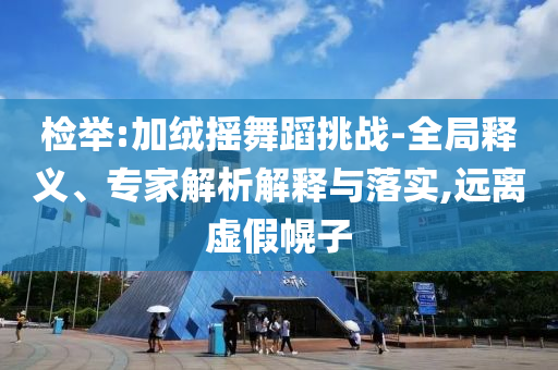 檢舉:加絨搖舞蹈挑戰(zhàn)-全局釋義、專家解析解釋與落實(shí),遠(yuǎn)離虛假幌子