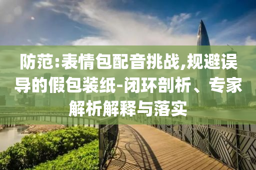 防范:表情包配音挑戰(zhàn),規(guī)避誤導(dǎo)的假包裝紙-閉環(huán)剖析、專家解析解釋與落實(shí)