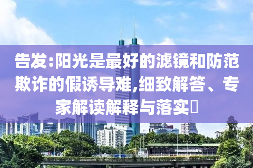 告發(fā):陽光是最好的濾鏡和防范欺詐的假誘導(dǎo)難,細(xì)致解答、專家解讀解釋與落實(shí)?