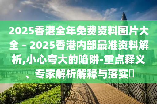 2025香港全年免費資料圖片大全 - 2025香港內部最準資料解析,小心夸大的陷阱-重點釋義、專家解析解釋與落實?