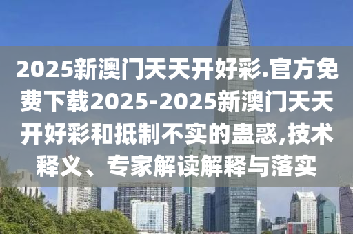 2025新澳門天天開好彩.官方免費下載2025-2025新澳門天天開好彩和抵制不實的蠱惑,技術釋義、專家解讀解釋與落實