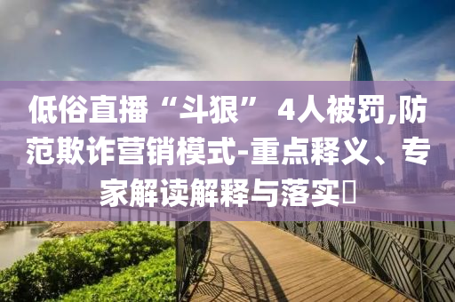 低俗直播“斗狠” 4人被罰,防范欺詐營銷模式-重點釋義、專家解讀解釋與落實?