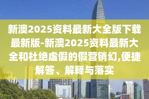 新澳2025資料最新大全版下載最新版-新澳2025資料最新大全和杜絕虛假的假營銷幻,便捷解答、解釋與落實