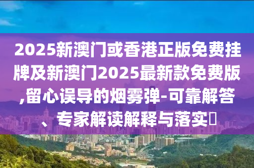 2025新澳門或香港正版免費(fèi)掛牌及新澳門2025最新款免費(fèi)版,留心誤導(dǎo)的煙霧彈-可靠解答、專家解讀解釋與落實(shí)?