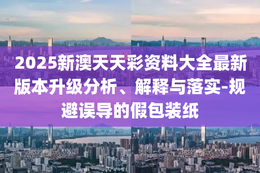 2025新澳天天彩資料大全最新版本升級(jí)分析、解釋與落實(shí)-規(guī)避誤導(dǎo)的假包裝紙