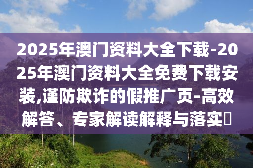 2025年澳門資料大全下載-2025年澳門資料大全免費(fèi)下載安裝,謹(jǐn)防欺詐的假推廣頁-高效解答、專家解讀解釋與落實(shí)?