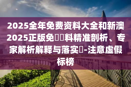 2025全年免費(fèi)資料大全和新澳2025正版免費(fèi)資料精準(zhǔn)剖析、專(zhuān)家解析解釋與落實(shí)?-注意虛假標(biāo)榜