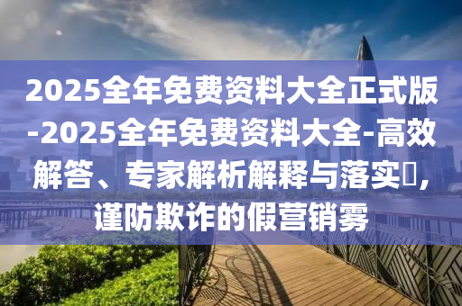 2025全年免費(fèi)資料大全正式版-2025全年免費(fèi)資料大全-高效解答、專(zhuān)家解析解釋與落實(shí)?,謹(jǐn)防欺詐的假營(yíng)銷(xiāo)霧