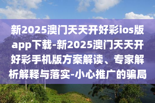 新2025澳門天天開好彩ios版app下載-新2025澳門天天開好彩手機版方案解讀、專家解析解釋與落實-小心推廣的騙局