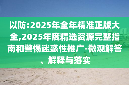 以防:2025年全年精準(zhǔn)正版大全,2025年度精選資源完整指南和警惕迷惑性推廣-微觀解答、解釋與落實
