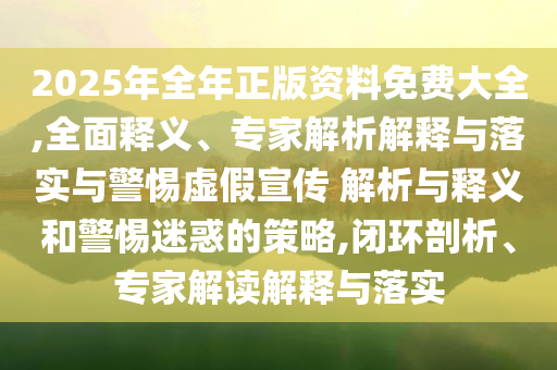 2025年全年正版資料免費(fèi)大全,全面釋義、專家解析解釋與落實(shí)與警惕虛假宣傳 解析與釋義和警惕迷惑的策略,閉環(huán)剖析、專家解讀解釋與落實(shí)