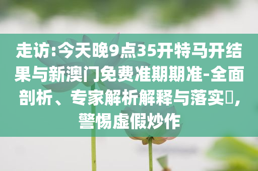 走訪:今天晚9點(diǎn)35開(kāi)特馬開(kāi)結(jié)果與新澳門免費(fèi)準(zhǔn)期期準(zhǔn)-全面剖析、專家解析解釋與落實(shí)?,警惕虛假炒作